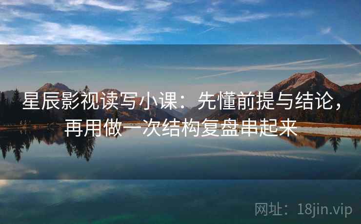 星辰影视读写小课：先懂前提与结论，再用做一次结构复盘串起来